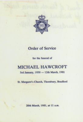 Order of Service Front Cover - MICHAEL HAWCROFT 
Sgt Michael Hawcroft
Died 12 March 1981, aged 31
Stabbed to death by a suspect he chased and was trying to arrest.
Posthumously awarded the Queen's Commendation for Brave Conduct.

Photograph submitted by; Alan Pickles

N.B.
On Thursday 24 May, 2007, Her Majesty The Queen officially opened the new police station, Trafalgar House. There are a number of conference and training rooms, one of which has been named The Hawcroft Room in honour Sergeant Michael Hawcroft. 
Keywords: Hawcroft Yorkshire